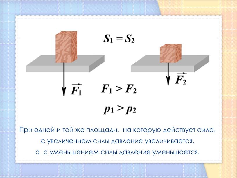 При одной и той же площади, на которую действует сила, с увеличением силы давление увеличивается, а с уменьшением силы давление уменьшается