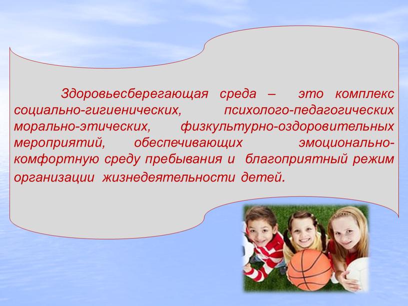 Здоровьесберегающая среда – это комплекс социально-гигиенических, психолого-педагогических морально-этических, физкультурно-оздоровительных мероприятий, обеспечивающих эмоционально-комфортную среду пребывания и благоприятный режим организации жизнедеятельности детей