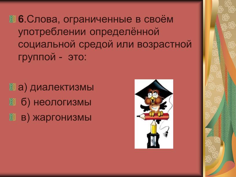 Слова, ограниченные в своём употреблении определённой социальной средой или возрастной группой - это: а) диалектизмы б) неологизмы в) жаргонизмы