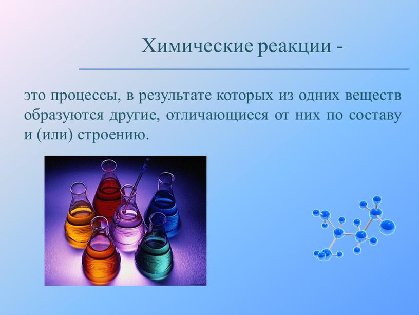 это процессы, в результате которых из одних веществ образуются другие, отличающиеся от них по составу и (или) строению. Химические реакции -