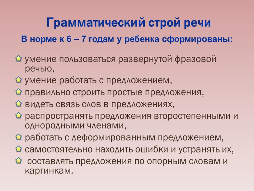 Грамматический строй речи В норме к 6 – 7 годам у ребенка сформированы: умение пользоваться развернутой фразовой речью, умение работать с предложением, правильно строить простые…