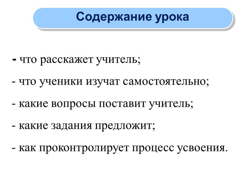 Содержание урока - что расскажет учитель; - что ученики изучат самостоятельно; - какие вопросы поставит учитель; - какие задания предложит; - как проконтролирует процесс усвоения