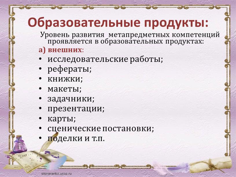 Образовательные продукты: Уровень развития метапредметных компетенций проявляется в образовательных продуктах: а) внешних : исследовательские работы; рефераты; книжки; макеты; задачники; презентации; карты; сценические постановки; поделки и…