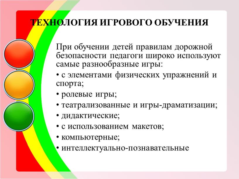 ТЕХНОЛОГИЯ ИГРОВОГО ОБУЧЕНИЯ При обучении детей правилам дорожной безопасности педагоги широко используют самые разнообразные игры: • с элементами физических упражнений и спорта; • ролевые игры;…