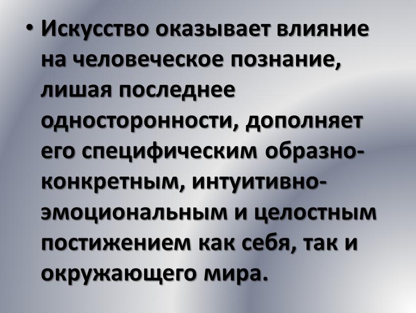 Искусство оказывает влияние на человеческое познание, лишая последнее односторонности, дополняет его специфическим образно-конкретным, интуитивно-эмоциональным и целостным постижением как себя, так и окружающего мира