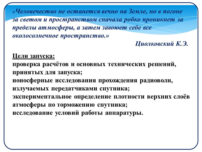 Цели запуска: проверка расчётов и основных технических решений, принятых для запуска; ионосферные исследования прохождения радиоволн, излучаемых передатчиками спутника; экспериментальное определение плотности верхних слоёв атмосферы по…