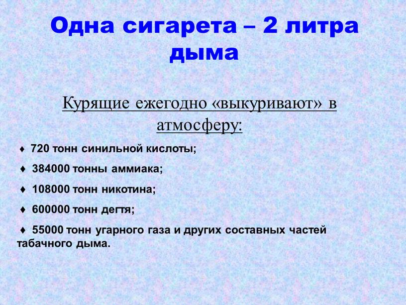 Одна сигарета – 2 литра дыма Курящие ежегодно «выкуривают» в атмосферу: ♦ 720 тонн синильной кислоты; ♦ 384000 тонны аммиака; ♦ 108000 тонн никотина; ♦…