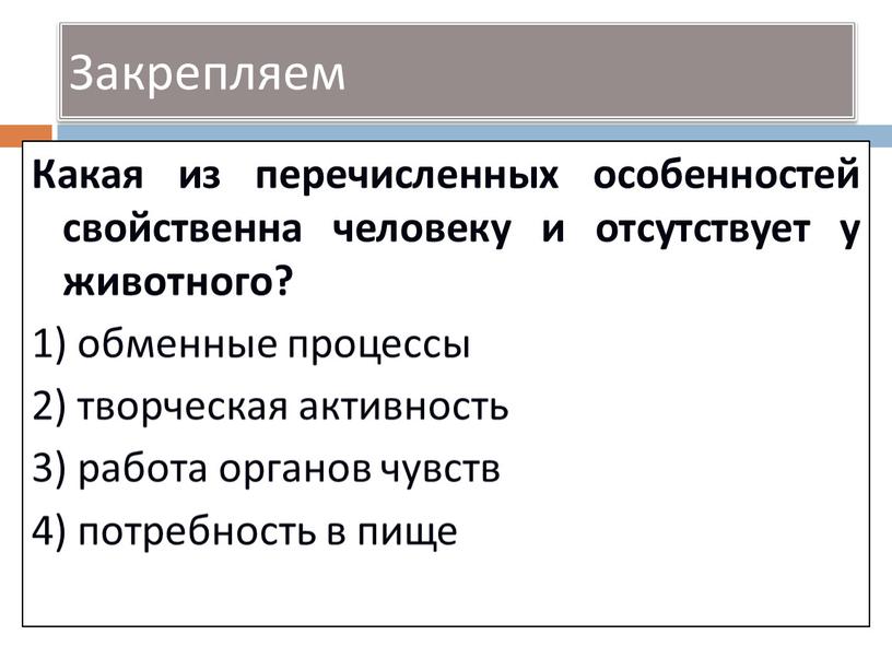 Закрепляем Какая из перечисленных особенностей свойственна человеку и отсутствует у животного? 1) обменные процессы 2) творческая активность 3) работа органов чувств 4) потребность в пище