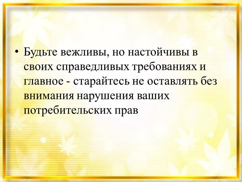 Будьте вежливы, но настойчивы в своих справедливых требованиях и главное - старайтесь не оставлять без внимания нарушения ваших потребительских прав