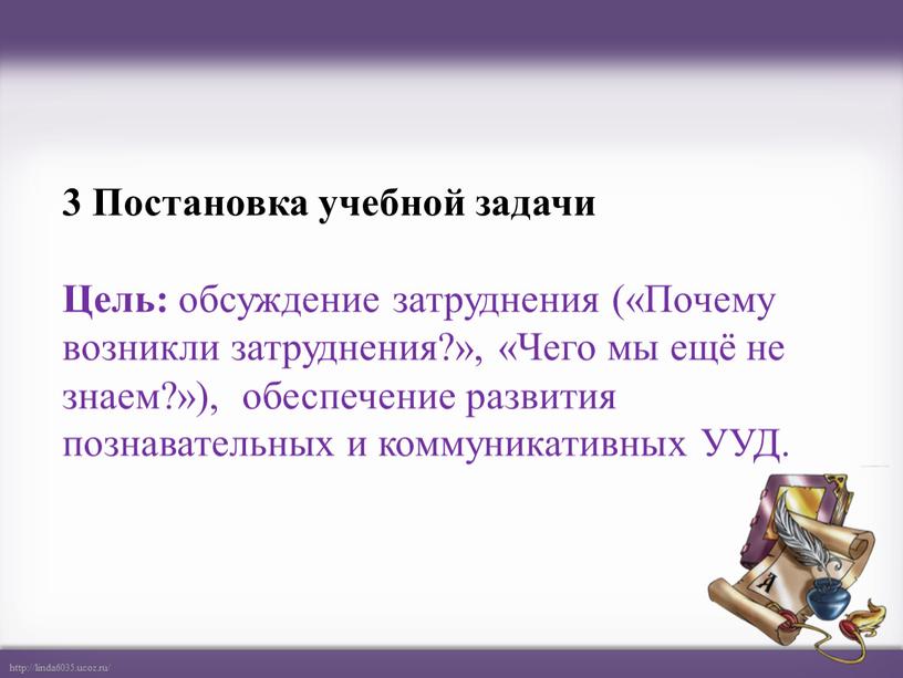 Постановка учебной задачи Цель: обсуждение затруднения («Почему возникли затруднения?», «Чего мы ещё не знаем?»), обеспечение развития познавательных и коммуникативных