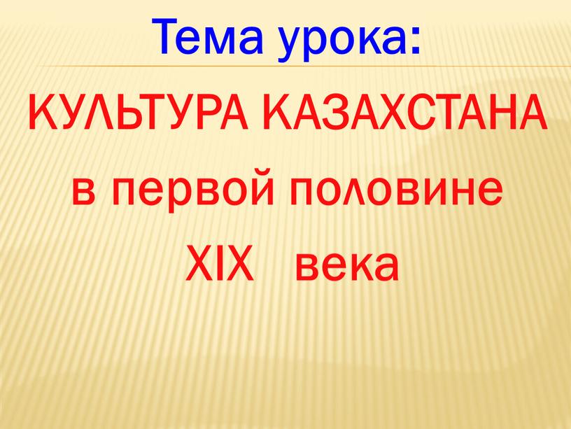 Тема урока: КУЛЬТУРА КАЗАХСТАНА в первой половине