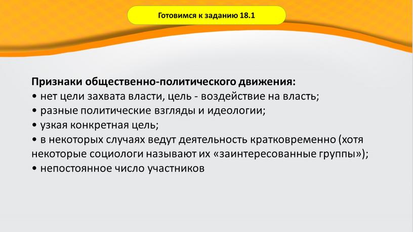 Готовимся к заданию 18.1 Признаки общественно-политического движения: • нет цели захвата власти, цель - воздействие на власть; • разные политические взгляды и идеологии; • узкая…