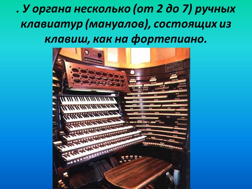 У органа несколько (от 2 до 7) ручных клавиатур (мануалов), состоящих из клавиш, как на фортепиано