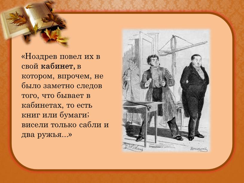 Ноздрев повел их в свой кабинет, в котором, впрочем, не было заметно следов того, что бывает в кабинетах, то есть книг или бумаги; висели только…