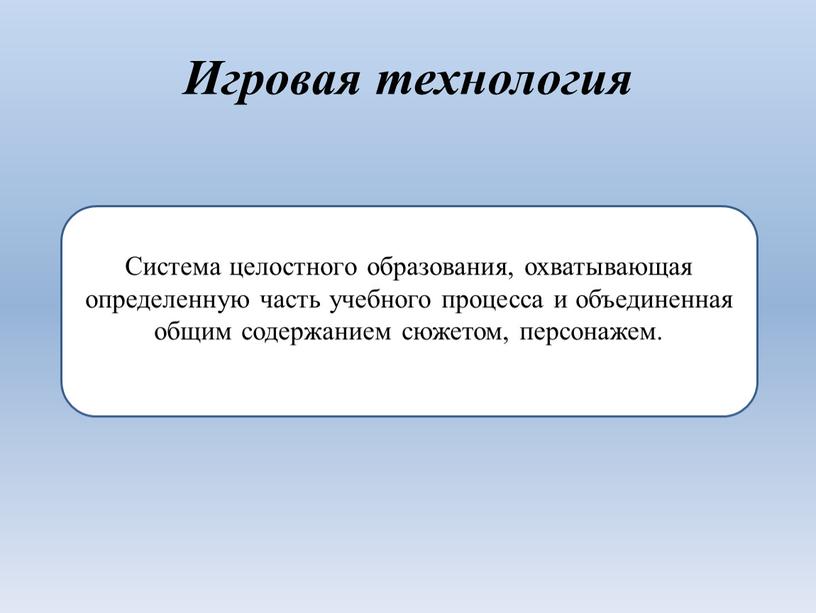 Игровая технология Система целостного образования, охватывающая определенную часть учебного процесса и объединенная общим содержанием сюжетом, персонажем