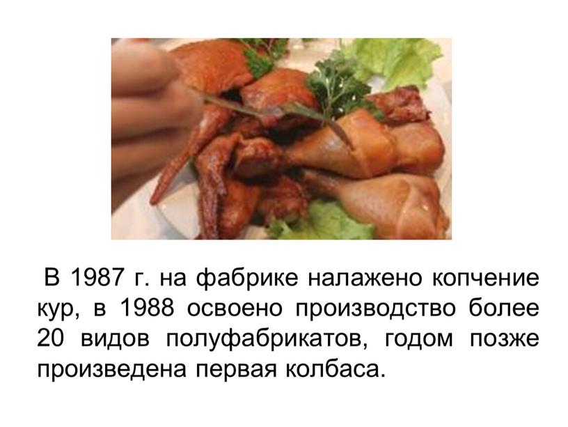 В 1987 г. на фабрике налажено копчение кур, в 1988 освоено производство более 20 видов полуфабрикатов, годом позже произведена первая колбаса