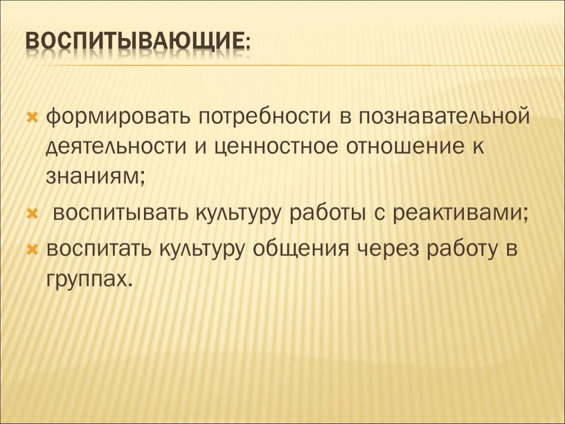 Воспитывающие : формировать потребности в познавательной деятельности и ценностное отношение к знаниям; воспитывать культуру работы с реактивами; воспитать культуру общения через работу в группах