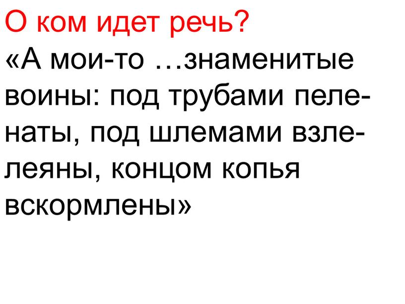 О ком идет речь? «А мои-то …знаменитые воины: под трубами пеле- наты, под шлемами взле- леяны, концом копья вскормлены»