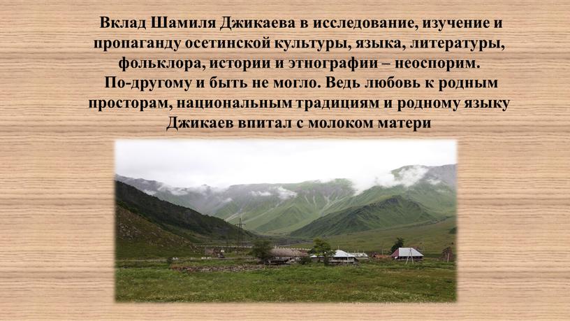 Вклад Шамиля Джикаева в исследование, изучение и пропаганду осетинской культуры, языка, литературы, фольклора, истории и этнографии – неоспорим