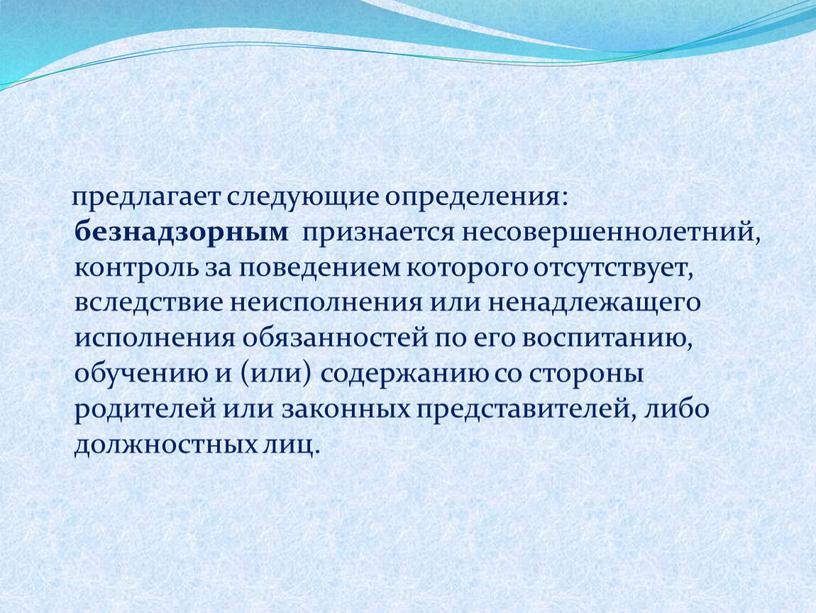 предлагает следующие определения: безнадзорным признается несовершеннолетний, контроль за поведением которого отсутствует, вследствие неисполнения или ненадлежащего исполнения обязанностей по его воспитанию, обучению и (или) содержанию со…