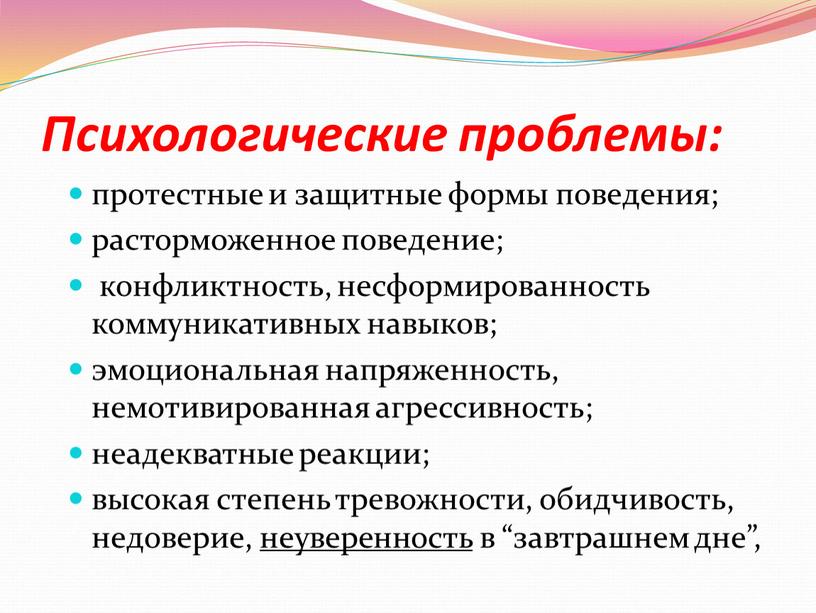 Психологические проблемы: протестные и защитные формы поведения; расторможенное поведение; конфликтность, несформированность коммуникативных навыков; эмоциональная напряженность, немотивированная агрессивность; неадекватные реакции; высокая степень тревожности, обидчивость, недоверие, неуверенность…