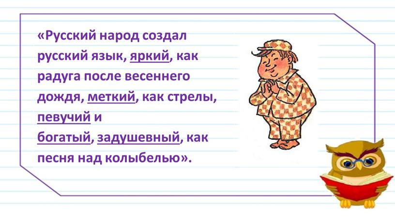 Русский народ создал русский язык, яркий, как радуга после весеннего дождя, меткий, как стрелы, певучий и богатый , задушевный , как песня над колыбелью»