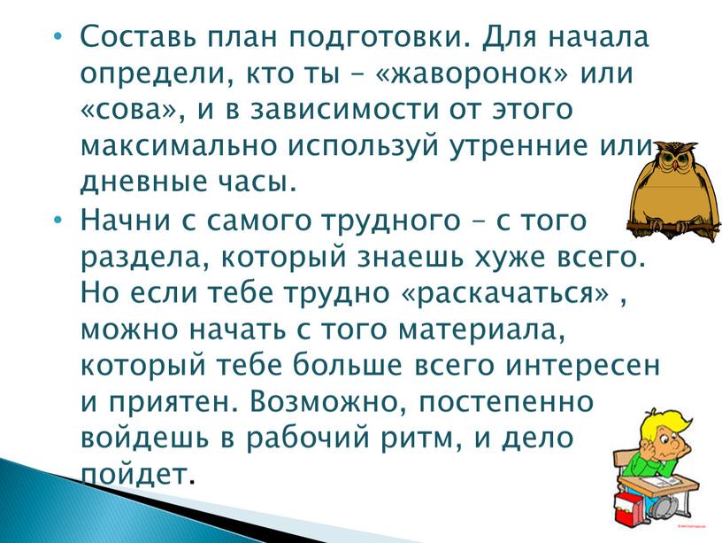 Составь план подготовки. Для начала определи, кто ты – «жаворонок» или «сова», и в зависимости от этого максимально используй утренние или дневные часы