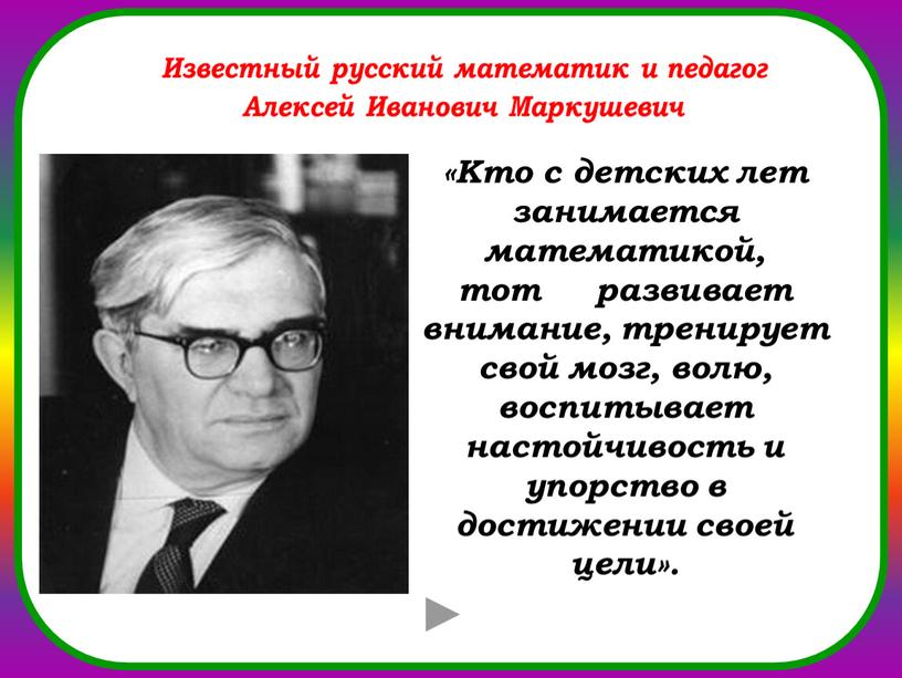 Кто с детских лет занимается математикой, тот развивает внимание, тренирует свой мозг, волю, воспитывает настойчивость и упорство в достижении своей цели»