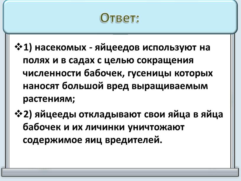 Ответ: 1) насекомых - яйцеедов используют на полях и в садах с целью сокращения численности бабочек, гусеницы которых наносят большой вред выращиваемым растениям; 2) яйцееды…