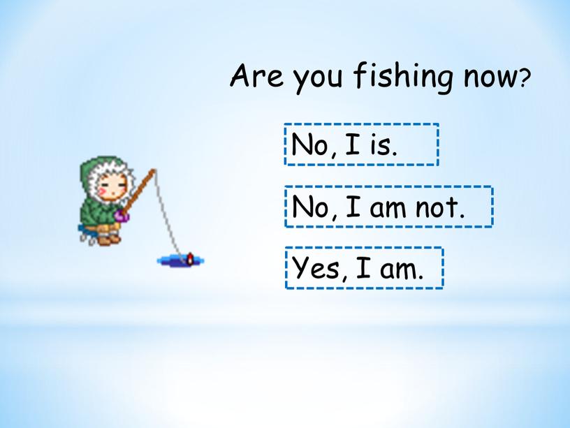 Are you fishing now? No, I is.