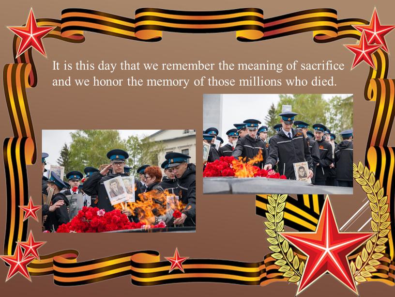 It is this day that we remember the meaning of sacrifice and we honor the memory of those millions who died