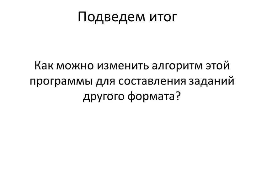 Подведем итог Как можно изменить алгоритм этой программы для составления заданий другого формата?