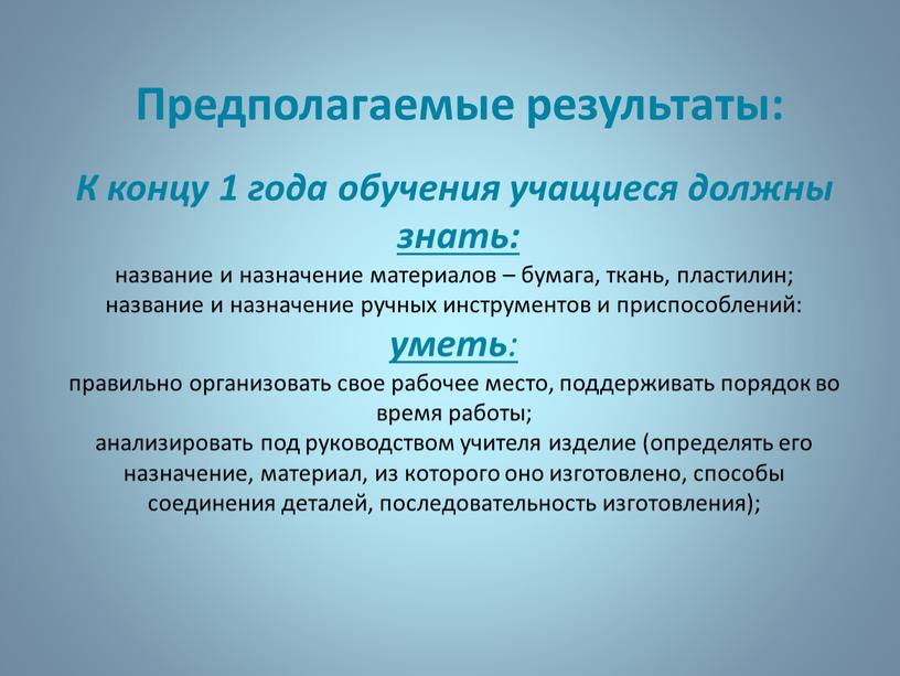 Предполагаемые результаты: К концу 1 года обучения учащиеся должны знать: название и назначение материалов – бумага, ткань, пластилин; название и назначение ручных инструментов и приспособлений:…