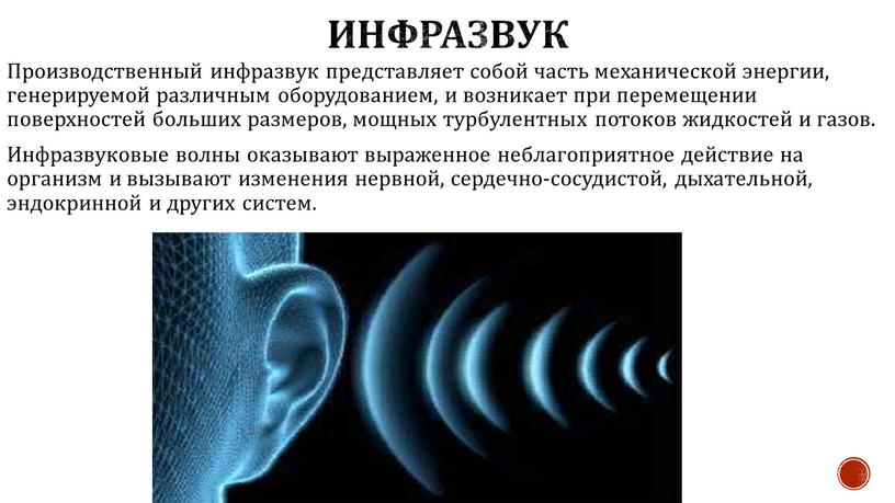 Инфразвук Производственный инфразвук представляет собой часть механической энергии, генерируемой различным оборудованием, и возникает при перемещении поверхностей больших размеров, мощных турбулентных потоков жидкостей и газов