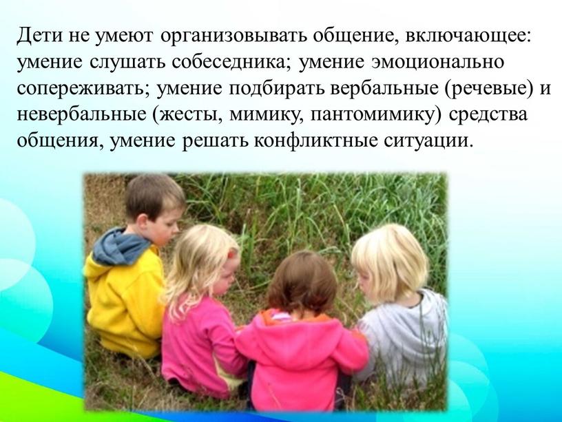 Дети не умеют организовывать общение, включающее: умение слушать собеседника; умение эмоционально сопереживать; умение подбирать вербальные (речевые) и невербальные (жесты, мимику, пантомимику) средства общения, умение решать…