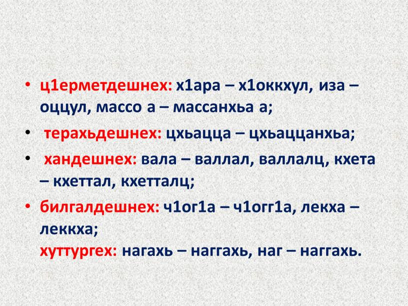 ц1ерметдешнех: х1ара – х1оккхул, иза – оццул, массо а – массанхьа а; терахьдешнех: цхьацца – цхьаццанхьа; хандешнех: вала – валлал, валлалц, кхета – кхеттал, кхетталц;…