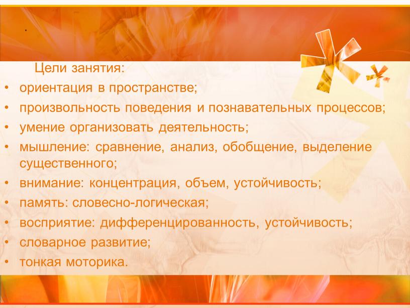 Цели занятия: ориентация в пространстве; произвольность поведения и познавательных процессов; умение организовать деятельность; мышление: сравнение, анализ, обобщение, выделение существенного; внимание: концентрация, объем, устойчивость; память: словесно-логическая;…