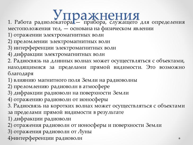 Упражнения 1. Работа радиолокатора — прибора, служащего для определения местоположения тел, — основана на физическом явлении 1) отражении электромагнитных волн 2) преломлении электромагнитных волн 3)…