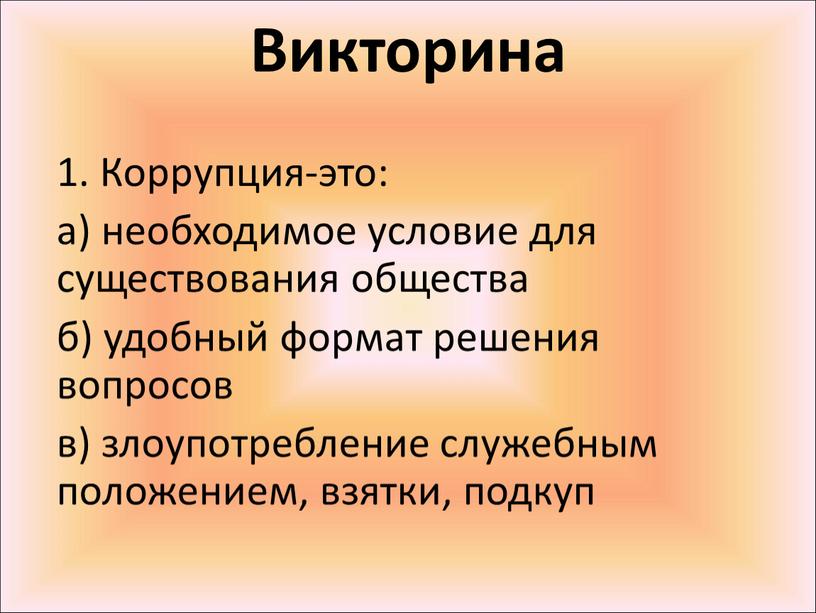 Викторина 1. Коррупция-это: а) необходимое условие для существования общества б) удобный формат решения вопросов в) злоупотребление служебным положением, взятки, подкуп