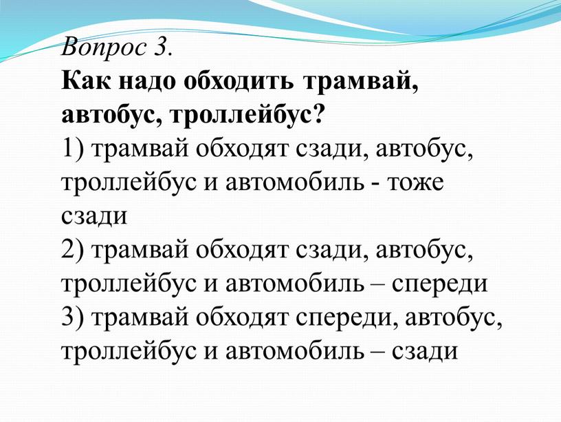 Вопрос 3. Как надо обходить трамвай, автобус, троллейбус? 1) трамвай обходят сзади, автобус, троллейбус и автомобиль - тоже сзади 2) трамвай обходят сзади, автобус, троллейбус…