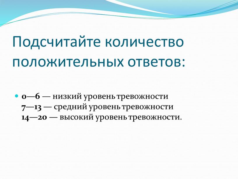 Подсчитайте количество положительных ответов: 0—6 — низкий уровень тревожности 7—13 — средний уровень тревожности 14—20 — высокий уровень тревожности