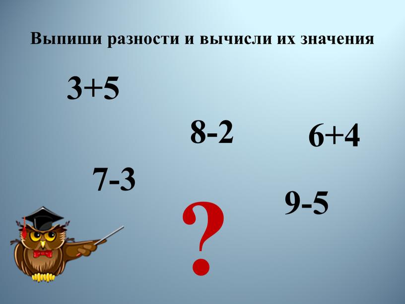 Выпиши разности и вычисли их значения 3+5 8-2 6+4 9-5 7-3 ?