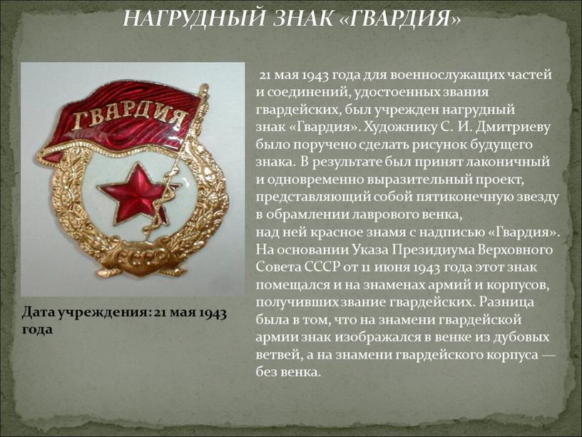 НАГРУДНЫЙ ЗНАК «ГВАРДИЯ» Дата учреждения: 21 мая 1943 года 21 мая 1943 года для военнослужащих частей и соединений, удостоенных звания гвардейских, был учрежден нагрудный знак…