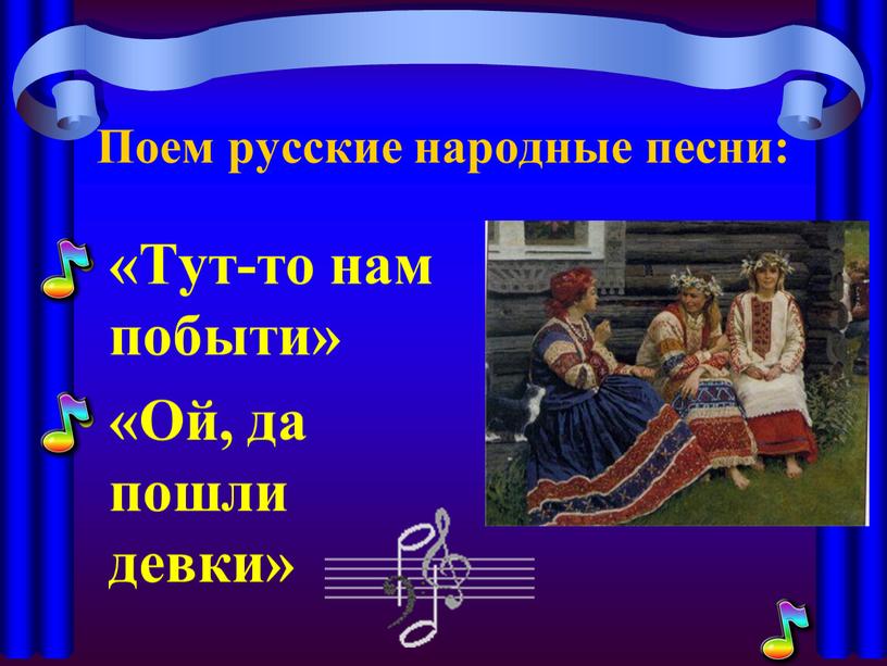 Поем русские народные песни: «Тут-то нам побыти» «Ой, да пошли девки»