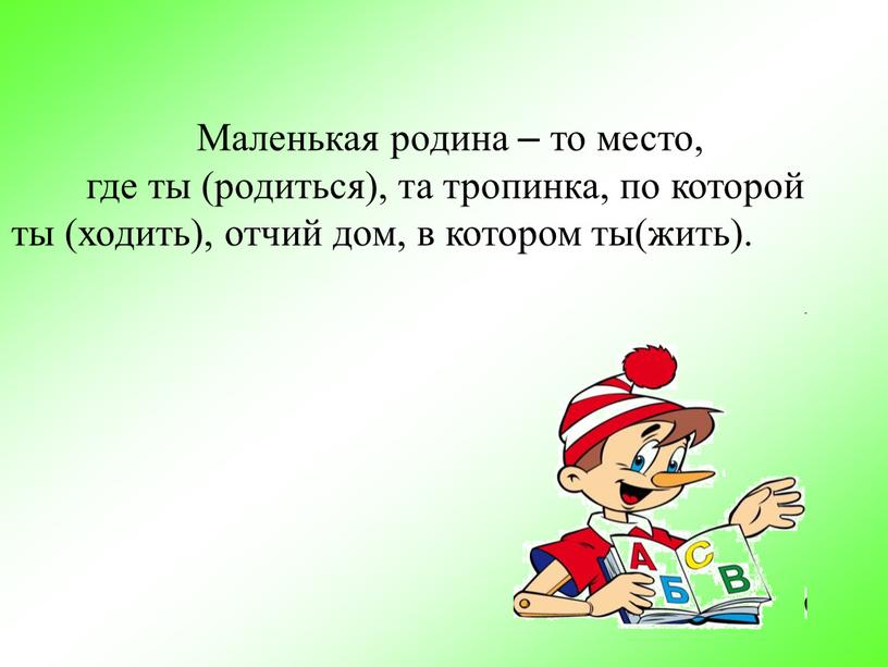 Маленькая родина – то место, где ты (родиться), та тропинка, по которой ты (ходить), отчий дом, в котором ты(жить)