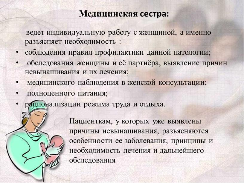 Медицинская сестра: ведет индивидуальную работу с женщиной, а именно разъясняет необходимость : соблюдения правил профилактики данной патологии; обследования женщины и её партнёра, выявление причин невынашивания…