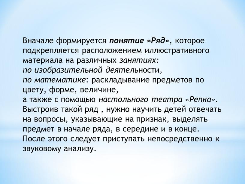 Вначале формируется понятие «Ряд» , которое подкрепляется расположением иллюстративного материала на различных занятиях: по изобразительной деятел ьности, по математике : раскладывание предметов по цвету, форме,…