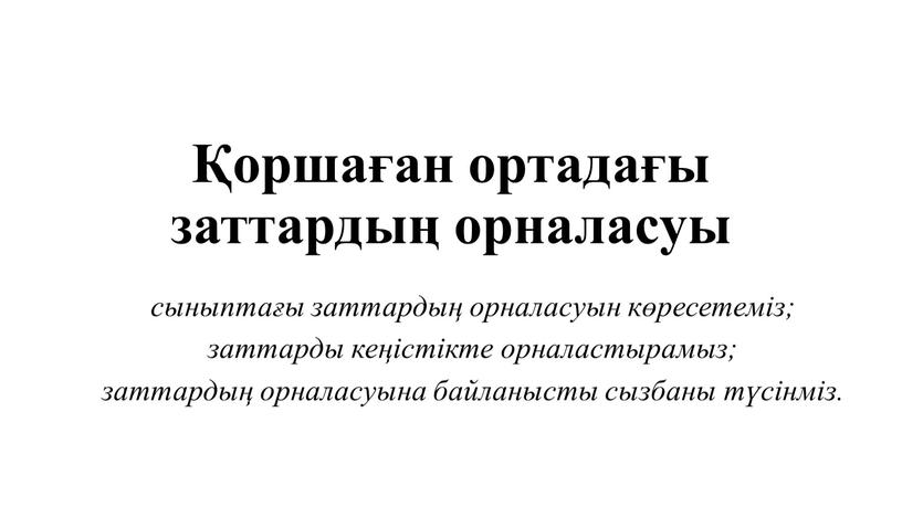 Қоршаған ортадағы заттардың орналасуы сыныптағы заттардың орналасуын көресетеміз; заттарды кеңістікте орналастырамыз; заттардың орналасуына байланысты сызбаны түсінміз.