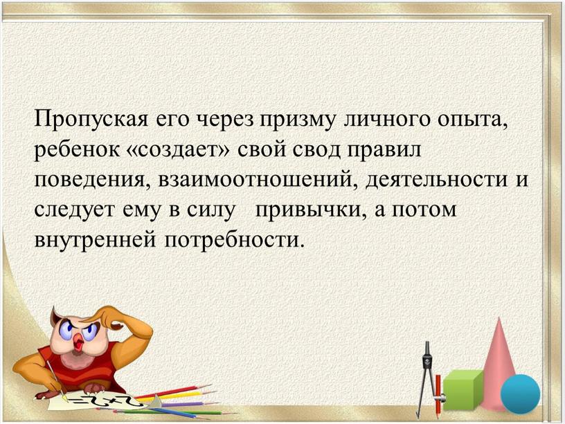 Пропуская его через призму личного опыта, ребенок «создает» свой свод правил поведения, взаимоотношений, деятельности и следует ему в силу привычки, а потом внутренней потребности