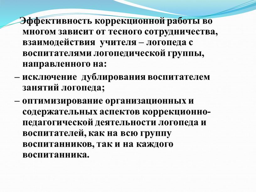 Эффективность коррекционной работы во многом зависит от тесного сотрудничества, взаимодействия учителя – логопеда с воспитателями логопедической группы, направленного на: – исключение дублирования воспитателем занятий логопеда;…